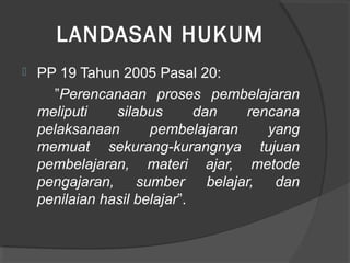 LANDASAN HUKUM
 PP 19 Tahun 2005 Pasal 20:
”Perencanaan proses pembelajaran
meliputi silabus dan rencana
pelaksanaan pembelajaran yang
memuat sekurang-kurangnya tujuan
pembelajaran, materi ajar, metode
pengajaran, sumber belajar, dan
penilaian hasil belajar”.
 