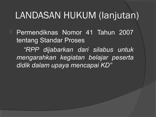 LANDASAN HUKUM (lanjutan)
 Permendiknas Nomor 41 Tahun 2007
tentang Standar Proses
“RPP dijabarkan dari silabus untuk
mengarahkan kegiatan belajar peserta
didik dalam upaya mencapai KD”
 