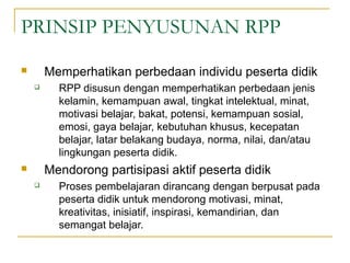 PRINSIP PENYUSUNAN RPP
 Memperhatikan perbedaan individu peserta didik
 RPP disusun dengan memperhatikan perbedaan jenis
kelamin, kemampuan awal, tingkat intelektual, minat,
motivasi belajar, bakat, potensi, kemampuan sosial,
emosi, gaya belajar, kebutuhan khusus, kecepatan
belajar, latar belakang budaya, norma, nilai, dan/atau
lingkungan peserta didik.
 Mendorong partisipasi aktif peserta didik
 Proses pembelajaran dirancang dengan berpusat pada
peserta didik untuk mendorong motivasi, minat,
kreativitas, inisiatif, inspirasi, kemandirian, dan
semangat belajar.
 