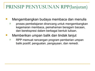 PRINSIP PENYUSUNAN RPP(lanjutan)
 Mengembangkan budaya membaca dan menulis
 proses pembelajaran dirancang untuk mengembangkan
kegemaran membaca, pemahaman beragam bacaan,
dan berekspresi dalam berbagai bentuk tulisan.
 Memberikan umpan balik dan tindak lanjut
 RPP memuat rancangan program pemberian umpan
balik positif, penguatan, pengayaan, dan remedi.
 