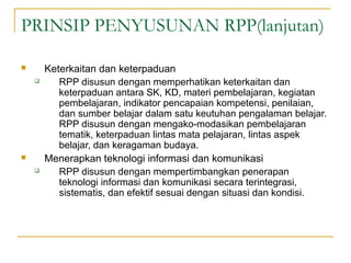 PRINSIP PENYUSUNAN RPP(lanjutan)
 Keterkaitan dan keterpaduan
 RPP disusun dengan memperhatikan keterkaitan dan
keterpaduan antara SK, KD, materi pembelajaran, kegiatan
pembelajaran, indikator pencapaian kompetensi, penilaian,
dan sumber belajar dalam satu keutuhan pengalaman belajar.
RPP disusun dengan mengako­modasikan pembelajaran
tematik, keterpaduan lintas mata pelajaran, lintas aspek
belajar, dan keragaman budaya.
 Menerapkan teknologi informasi dan komunikasi
 RPP disusun dengan mempertimbangkan penerapan
teknologi informasi dan komunikasi secara terintegrasi,
sistematis, dan efektif sesuai dengan situasi dan kondisi.
 