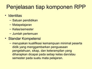 Penjelasan tiap komponen RPP
• Identitas
– Satuan pendidikan
– Matapelajaran
– Kelas/semester
– Jumlah pertemuan
• Standar Kompetensi
– merupakan kualifikasi kemampuan minimal peserta
didik yang menggambarkan penguasaan
pengetahuan, sikap, dan keterampilan yang
diharapkan dicapai pada setiap kelas dan/atau
semester pada suatu mata pelajaran.
 