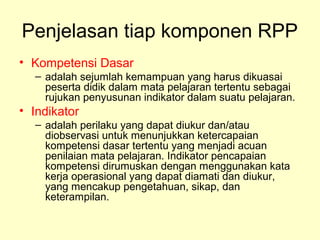 Penjelasan tiap komponen RPP
• Kompetensi Dasar
– adalah sejumlah kemampuan yang harus dikuasai
peserta didik dalam mata pelajaran tertentu sebagai
rujukan penyusunan indikator dalam suatu pelajaran.
• Indikator
– adalah perilaku yang dapat diukur dan/atau
diobservasi untuk menunjukkan ketercapaian
kompetensi dasar tertentu yang menjadi acuan
penilaian mata pelajaran. Indikator pencapaian
kompetensi dirumuskan dengan menggunakan kata
kerja operasional yang dapat diamati dan diukur,
yang mencakup pengetahuan, sikap, dan
keterampilan.
 