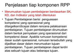 Penjelasan tiap komponen RPP
• Merumuskan tujuan pembelajaran berdasarkan SK,
KD, dan Indikator yang telah ditentukan
• Tujuan Pembelajaran berisi penguasaan
kompetensi yang operasional yang
ditargetkan/dicapai dalam rencana pelaksanaan
pembelajaran. Tujuan pembelajaran dirumuskan
dalam bentuk pernyataan yang operasional dari
kompetensi dasar. Apabila rumusan kompetensi
dasar sudah operasional, rumusan tersebutlah yang
dijadikan dasar dalam merumuskan tujuan
pembelajaran. Tujuan pembelajaran dapat terdiri
atas sebuah tujuan atau beberapa tujuan.
 