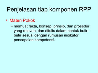 Penjelasan tiap komponen RPP
• Materi Pokok
– memuat fakta, konsep, prinsip, dan prosedur
yang relevan, dan ditulis dalam bentuk butir­
butir sesuai dengan rumusan indikator
pencapaian kompetensi.
 