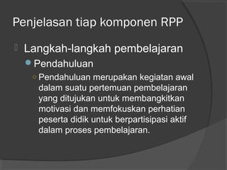 Penjelasan tiap komponen RPP
 Langkah­langkah pembelajaran
Pendahuluan
○ Pendahuluan merupakan kegiatan awal
dalam suatu pertemuan pembelajaran
yang ditujukan untuk membangkitkan
motivasi dan memfokuskan perhatian
peserta didik untuk berpartisipasi aktif
dalam proses pembelajaran.
 