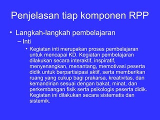 Penjelasan tiap komponen RPP
• Langkah­langkah pembelajaran
– Inti
• Kegiatan inti merupakan proses pembelajaran
untuk mencapai KD. Kegiatan pembelajaran
dilakukan secara interaktif, inspiratif,
menyenangkan, menantang, memotivasi peserta
didik untuk berpartisipasi aktif, serta memberikan
ruang yang cukup bagi prakarsa, kreativitas, dan
kemandirian sesuai dengan bakat, minat, dan
perkembangan fisik serta psikologis peserta didik.
Kegiatan ini dilakukan secara sistematis dan
sistemik.
 