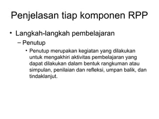Penjelasan tiap komponen RPP
• Langkah­langkah pembelajaran
– Penutup
• Penutup merupakan kegiatan yang dilakukan
untuk mengakhiri aktivitas pembelajaran yang
dapat dilakukan dalam bentuk rangkuman atau
simpulan, penilaian dan refleksi, umpan balik, dan
tindaklanjut.
 