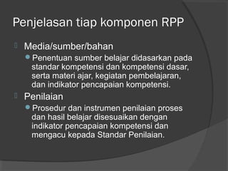 Penjelasan tiap komponen RPP
 Media/sumber/bahan
Penentuan sumber belajar didasarkan pada
standar kompetensi dan kompetensi dasar,
serta materi ajar, kegiatan pembelajaran,
dan indikator pencapaian kompetensi.
 Penilaian
Prosedur dan instrumen penilaian proses
dan hasil belajar disesuaikan dengan
indikator pencapaian kompetensi dan
mengacu kepada Standar Penilaian.
 