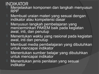 INDIKATOR
 Menjelaskan komponen dan langkah menyusun
RPP
 Membuat uraian materi yang sesuai dengan
indikator atau kompetensi dasar
 Menyusun langkah pembelajaran yang
mencerminkan PAKEM baik pada kegiatan
awal, inti, dan penutup
 Menentukan waktu yang rasional pada kegiatan
awal, inti dan penutup
 Membuat media pembelajaran yang dibutuhkan
untuk mencapai indikator
 Menentukan sumber belajar yang dibutuhkan
untuk mencapai indikator
 Menentukan jenis penilaian yang sesuai
indikator
 