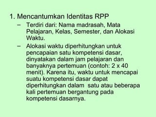 1. Mencantumkan Identitas RPP
– Terdiri dari: Nama madrasah, Mata
Pelajaran, Kelas, Semester, dan Alokasi
Waktu.
– Alokasi waktu diperhitungkan untuk
pencapaian satu kompetensi dasar,
dinyatakan dalam jam pelajaran dan
banyaknya pertemuan (contoh: 2 x 40
menit). Karena itu, waktu untuk mencapai
suatu kompetensi dasar dapat
diperhitungkan dalam satu atau beberapa
kali pertemuan bergantung pada
kompetensi dasarnya.
 