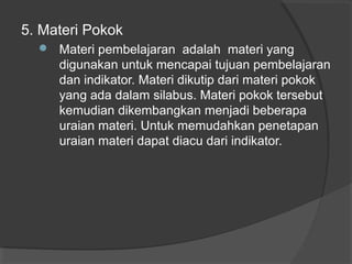 5. Materi Pokok
 Materi pembelajaran adalah materi yang
digunakan untuk mencapai tujuan pembelajaran
dan indikator. Materi dikutip dari materi pokok
yang ada dalam silabus. Materi pokok tersebut
kemudian dikembangkan menjadi beberapa
uraian materi. Untuk memudahkan penetapan
uraian materi dapat diacu dari indikator.
 