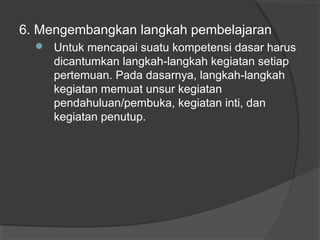 6. Mengembangkan langkah pembelajaran
 Untuk mencapai suatu kompetensi dasar harus
dicantumkan langkah-langkah kegiatan setiap
pertemuan. Pada dasarnya, langkah-langkah
kegiatan memuat unsur kegiatan
pendahuluan/pembuka, kegiatan inti, dan
kegiatan penutup.
 