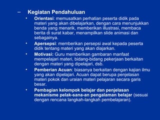 – Kegiatan Pendahuluan
• Orientasi: memusatkan perhatian peserta didik pada
materi yang akan dibelajarkan, dengan cara menunjukkan
benda yang menarik, memberikan illustrasi, membaca
berita di surat kabar, menampilkan slide animasi dan
sebagainya.
• Apersepsi: memberikan persepsi awal kepada peserta
didik tentang materi yang akan diajarkan.
• Motivasi: Guru memberikan gambaran manfaat
mempelajari materi, bidang-bidang pekerjaan berkaitan
dengan materi yang dipelajari, dsb.
• Pemberian Acuan: biasanya berkaitan dengan kajian ilmu
yang akan dipelajari. Acuan dapat berupa penjelasan
materi pokok dan uraian materi pelajaran secara garis
besar.
• Pembagian kelompok belajar dan penjelasan
mekanisme pelak-sana-an pengalaman belajar (sesuai
dengan rencana langkah-langkah pembelajaran).
 