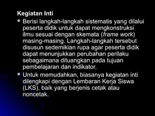 Kegiatan IntiKegiatan Inti
 Berisi langkah-langkah sistematis yang dilaluiBerisi langkah-langkah sistematis yang dilalui
peserta didik untuk dapat mengkonstruksipeserta didik untuk dapat mengkonstruksi
ilmu sesuai dengan skemata (ilmu sesuai dengan skemata (frame workframe work))
masing-masing. Langkah-langkah tersebutmasing-masing. Langkah-langkah tersebut
disusun sedemikian rupa agar peserta didikdisusun sedemikian rupa agar peserta didik
dapat menunjukkan perubahan perilakudapat menunjukkan perubahan perilaku
sebagaimana dituangkan pada tujuansebagaimana dituangkan pada tujuan
pembelajaran dan indikator.pembelajaran dan indikator.
 Untuk memudahkan, biasanya kegiatan intiUntuk memudahkan, biasanya kegiatan inti
dilengkapi dengan Lembaran Kerja Siswadilengkapi dengan Lembaran Kerja Siswa
(LKS), baik yang berjenis cetak atau(LKS), baik yang berjenis cetak atau
noncetak.noncetak.
 
