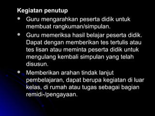 Kegiatan penutupKegiatan penutup
 Guru mengarahkan peserta didik untukGuru mengarahkan peserta didik untuk
membuat rangkuman/simpulan.membuat rangkuman/simpulan.
 Guru memeriksa hasil belajar peserta didik.Guru memeriksa hasil belajar peserta didik.
Dapat dengan memberikan tes tertulis atauDapat dengan memberikan tes tertulis atau
tes lisan atau meminta peserta didik untuktes lisan atau meminta peserta didik untuk
mengulang kembali simpulan yang telahmengulang kembali simpulan yang telah
disusun.disusun.
 Memberikan arahan tindak lanjutMemberikan arahan tindak lanjut
pembelajaran, dapat berupa kegiatan di luarpembelajaran, dapat berupa kegiatan di luar
kelas, di rumah atau tugas sebagai bagiankelas, di rumah atau tugas sebagai bagian
remidi-/pengayaan.remidi-/pengayaan.
 