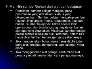 7.7. Memilih sumber/bahan dan alat pembelajaranMemilih sumber/bahan dan alat pembelajaran
 Pemilihan sumber belajar mengacu padaPemilihan sumber belajar mengacu pada
perumusan yang ada dalam silabus yangperumusan yang ada dalam silabus yang
dikembangkan. Sumber belajar mencakup sumberdikembangkan. Sumber belajar mencakup sumber
rujukan, lingkungan, media, narasumber, alat danrujukan, lingkungan, media, narasumber, alat dan
bahan. Sumber belajar dituliskan secara lebihbahan. Sumber belajar dituliskan secara lebih
operasional, dan bisa langsung dinyatakan bahanoperasional, dan bisa langsung dinyatakan bahan
ajar apa yang digunakan. Misalnya, sumber belajarajar apa yang digunakan. Misalnya, sumber belajar
dalam silabus dituliskan buku referensi, dalam RPPdalam silabus dituliskan buku referensi, dalam RPP
harus dicantumkan bahan ajar yang sebenarnya.harus dicantumkan bahan ajar yang sebenarnya.
 Jika menggunakan buku, maka harus ditulis judulJika menggunakan buku, maka harus ditulis judul
buku teks tersebut, pengarang, dan halaman yangbuku teks tersebut, pengarang, dan halaman yang
diacu.diacu.
 Jika menggunakan alat peraga, cantumkan alatJika menggunakan alat peraga, cantumkan alat
peraga yang digunakan dan cara penggunaannya.peraga yang digunakan dan cara penggunaannya.
 