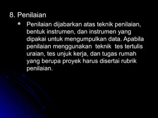 8.8. PenilaianPenilaian
 Penilaian dijabarkan atas teknik penilaian,Penilaian dijabarkan atas teknik penilaian,
bentuk instrumen, dan instrumen yangbentuk instrumen, dan instrumen yang
dipakai untuk mengumpulkan data. Apabiladipakai untuk mengumpulkan data. Apabila
penilaian menggunakan teknik tes tertulispenilaian menggunakan teknik tes tertulis
uraian, tes unjuk kerja, dan tugas rumahuraian, tes unjuk kerja, dan tugas rumah
yang berupa proyek harus disertai rubrikyang berupa proyek harus disertai rubrik
penilaian.penilaian.
 