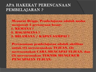 APA HAKEKAT PERENCANAAN
PEMBELAJARAN ?
 Menurut Briggs, Pembelajaran adalah usaha
menjawab 3 pertanyaan besar:
1. KEMANA ?
2. BAGAIMANA ?
3. BILAMANA / KAPAN SAMPAI ?
Perencanaan pembelajaran adalah aktifitas
untuk (1) merencanakan TUJUAN, (2)
merencanakan CARA MENCAPAI TUJUAN, dan
(3) merencanakan TEKNIK MENGUKUR
PENCAPAIAN TUJUAN.
 