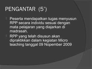 PENGANTAR (5’)
 Peserta mendapatkan tugas menyusun
RPP secara individu sesuai dengan
mata pelajaran yang diajarkan di
madrasah.
 RPP yang telah disusun akan
dipraktikkan dalam kegiatan Micro
teaching tanggal 09 Nopember 2009
 