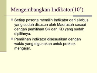 Mengembangkan Indikator(10’)
 Setiap peserta memilih Indikator dari silabus
yang sudah disusun oleh Madrasah sesuai
dengan pemilihan SK dan KD yang sudah
dipilihnya.
 Pemilihan indikator disesuaikan dengan
waktu yang digunakan untuk praktek
mengajar.
 