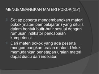 MENGEMBANGKAN MATERI POKOK(15’)
 Setiap peserta mengembangkan materi
pokok(materi pembelajaran) yang ditulis
dalam bentuk butir-butir sesuai dengan
rumusan indikator pencapaian
kompetensi.
 Dari materi pokok yang ada peserta
mengembangkan uraian materi. Untuk
memudahkan penetapan uraian materi
dapat diacu dari indikator.
 