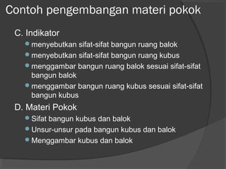 Contoh pengembangan materi pokok
C. Indikator
menyebutkan sifat-sifat bangun ruang balok
menyebutkan sifat-sifat bangun ruang kubus
menggambar bangun ruang balok sesuai sifat-sifat
bangun balok
menggambar bangun ruang kubus sesuai sifat-sifat
bangun kubus
D. Materi Pokok
Sifat bangun kubus dan balok
Unsur-unsur pada bangun kubus dan balok
Menggambar kubus dan balok
 