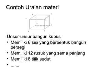 Contoh Uraian materi
Unsur-unsur bangun kubus
• Memiliki 6 sisi yang berbentuk bangun
persegi
• Memiliki 12 rusuk yang sama panjang
• Memiliki 8 titik sudut
• .......
 