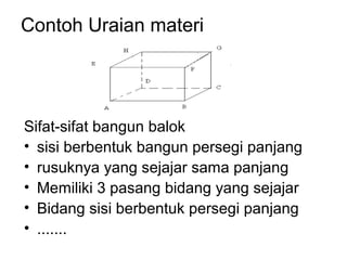 Contoh Uraian materi
Sifat-sifat bangun balok
• sisi berbentuk bangun persegi panjang
• rusuknya yang sejajar sama panjang
• Memiliki 3 pasang bidang yang sejajar
• Bidang sisi berbentuk persegi panjang
• .......
 