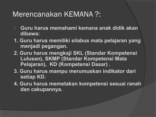 Merencanakan KEMANA ?:
 Guru harus memahami kemana anak didik akan
dibawa:
1. Guru harus memiliki silabus mata pelajaran yang
menjadi pegangan.
2. Guru harus mengkaji SKL (Standar Kompetensi
Lulusan), SKMP (Standar Kompetensi Mata
Pelajaran), KD (Kompetensi Dasar) .
3. Guru harus mampu merumuskan indikator dari
setiap KD.
4. Guru harus memetakan kompetensi sesuai ranah
dan cakupannya.
 