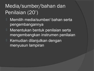Media/sumber/bahan dan
Penilaian (20’)
 Memilih media/sumber/ bahan serta
pengembangannya
 Menentukan bentuk penilaian serta
mengembangkan instrumen penilaian
 Kemudian dilanjutkan dengan
menyusun lampiran
 