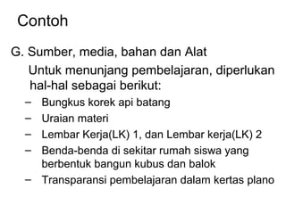 Contoh
G. Sumber, media, bahan dan Alat
Untuk menunjang pembelajaran, diperlukan
hal-hal sebagai berikut:
– Bungkus korek api batang
– Uraian materi
– Lembar Kerja(LK) 1, dan Lembar kerja(LK) 2
– Benda-benda di sekitar rumah siswa yang
berbentuk bangun kubus dan balok
– Transparansi pembelajaran dalam kertas plano
 