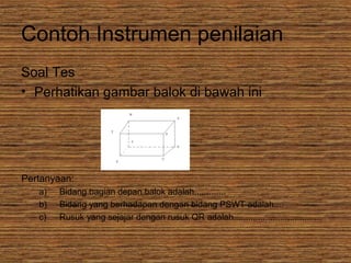 Contoh Instrumen penilaian
Soal Tes
• Perhatikan gambar balok di bawah ini
Pertanyaan:
a) Bidang bagian depan balok adalah.............
b) Bidang yang berhadapan dengan bidang PSWT adalah....
c) Rusuk yang sejajar dengan rusuk QR adalah........,.............,.............
 