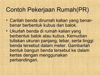 Contoh Pekerjaan Rumah(PR)
• Carilah benda dirumah kalian yang benar-
benar berbentuk kubus dan balok.
• Ukurlah benda di rumah kalian yang
berbentuk balok atau kubus. Kemudian
tuliskan ukuran panjang, lebar, serta tinggi
benda tersebut dalam meter. Gambarlah
bentuk bangun benda tersebut ke dalam
kertas dengan menggunakan
perbandingan.
 