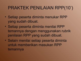 PRAKTEK PENILAIAN RPP(10’)
• Setiap peserta diminta menukar RPP
yang sudah dibuat.
• Setiap peserta diminta menilai RPP
temannya dengan menggunakan rubrik
penilaian RPP yang sudah dibuat.
• Selain menilai setiap peserta diminta
untuk memberikan masukan RPP
temannya
 