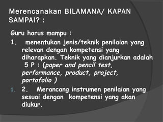 Merencanakan BILAMANA/ KAPAN
SAMPAI? :
Guru harus mampu :
1. menentukan jenis/teknik penilaian yang
relevan dengan kompetensi yang
diharapkan. Teknik yang dianjurkan adalah
5 P : (paper and pencil test,
performance, product, project,
portofolio )
1. 2. Merancang instrumen penilaian yang
sesuai dengan kompetensi yang akan
diukur.
 