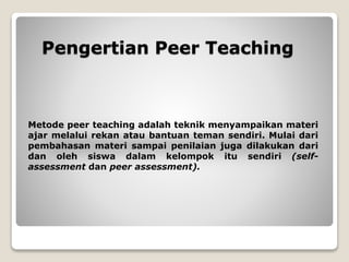 Pengertian Peer Teaching
Metode peer teaching adalah teknik menyampaikan materi
ajar melalui rekan atau bantuan teman sendiri. Mulai dari
pembahasan materi sampai penilaian juga dilakukan dari
dan oleh siswa dalam kelompok itu sendiri (self-
assessment dan peer assessment).
 