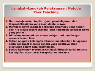 Langkah-Langkah Pelaksanaan Metode
Peer Teaching
1. Guru menjelaskan topik, tujuan pembelajaran, dan
langkah/kegiatan yang akan dilalui siswa.
2. Membagi siswa menjadi beberapa kelompok yang terdiri
dari 4-6 siswa secara merata (tiap kelompok terdapat siswa
yang pintar)
3. Di dalam kelompoknya siswa belajar dari dan dengan
sesama teman lain.
4. Setiap anggota kelompok dituntut memberikan tanggapan
serta pendapat mereka sendiri yang nantinya akan
disatukan dalam satu kesimpulan.
5. Setiap kelompok merumuskan hasil diskusinya dalam satu
kesimpulan atas dasar kesepakatan bersama.
 