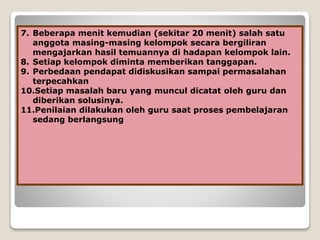 7. Beberapa menit kemudian (sekitar 20 menit) salah satu
anggota masing-masing kelompok secara bergiliran
mengajarkan hasil temuannya di hadapan kelompok lain.
8. Setiap kelompok diminta memberikan tanggapan.
9. Perbedaan pendapat didiskusikan sampai permasalahan
terpecahkan
10.Setiap masalah baru yang muncul dicatat oleh guru dan
diberikan solusinya.
11.Penilaian dilakukan oleh guru saat proses pembelajaran
sedang berlangsung
 