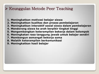  Keunggulan Metode Peer Teaching
1. Meningkatkan motivasi belajar siswa
2. Meningkatkan kualitas dan proses pembelajaran
3. Meningkatkan interaktif sosial siswa dalam pembelajaran
4. Mendorong siswa ke arah berpikir tingkat tinggi
5. Mengembangkan keterampilan bekerja dalam kelompok
6. Meningkatan rasa tanggung jawab untuk belajar sendiri
7. Membangun semangat bekerja sama
8. Melatih keterampilan berkomunikasi
9. Meningkatkan hasil belajar
 