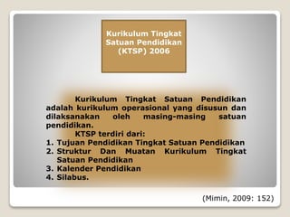 Kurikulum Tingkat
Satuan Pendidikan
(KTSP) 2006
Kurikulum Tingkat Satuan Pendidikan
adalah kurikulum operasional yang disusun dan
dilaksanakan oleh masing-masing satuan
pendidikan.
KTSP terdiri dari:
1. Tujuan Pendidikan Tingkat Satuan Pendidikan
2. Struktur Dan Muatan Kurikulum Tingkat
Satuan Pendidikan
3. Kalender Pendidikan
4. Silabus.
(Mimin, 2009: 152)
 