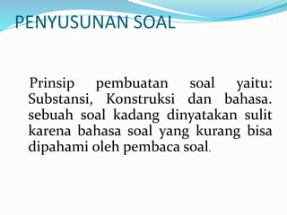 PENYUSUNAN SOAL
Prinsip pembuatan soal yaitu:
Substansi, Konstruksi dan bahasa.
sebuah soal kadang dinyatakan sulit
karena bahasa soal yang kurang bisa
dipahami oleh pembaca soal.
 