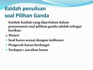 Kaidah penulisan
soal Pilihan Ganda
Kaidah-kaidah yang diperlukan dalam
penyusunan soal pilihan ganda adalah sebagai
berikut:
1. Materi
 Soal harus sesuai dengan indikator
 Pengecoh harus berfungsi
 Terdapat 1 jawaban benar
 