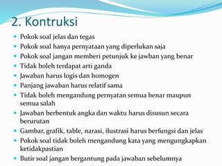 2. Kontruksi
 Pokok soal jelas dan tegas
 Pokok soal hanya pernyataan yang diperlukan saja
 Pokok soal jangan memberi petunjuk ke jawban yang benar
 Tidak boleh terdapat arti ganda
 Jawaban harus logis dan homogen
 Panjang jawaban harus relatif sama
 Tidak boleh mengandung pernyatan semua benar maupun
semua salah
 Jawaban berbentuk angka dan waktu harus disusun secara
berurutan
 Gambar, grafik, table, narasi, ilustrasi harus berfungsi dan jelas
 Pokok soal tidak boleh mengandung kata yang mengungkapkan
ketidakpastian
 Butir soal jangan bergantung pada jawaban sebelumnya
 