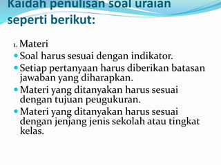 Kaidah penulisan soal uraian
seperti berikut:
1. Materi
Soal harus sesuai dengan indikator.
Setiap pertanyaan harus diberikan batasan
jawaban yang diharapkan.
Materi yang ditanyakan harus sesuai
dengan tujuan peugukuran.
Materi yang ditanyakan harus sesuai
dengan jenjang jenis sekolah atau tingkat
kelas.
 