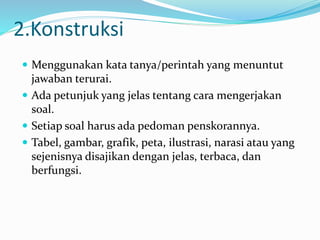 2.Konstruksi
 Menggunakan kata tanya/perintah yang menuntut
jawaban terurai.
 Ada petunjuk yang jelas tentang cara mengerjakan
soal.
 Setiap soal harus ada pedoman penskorannya.
 Tabel, gambar, grafik, peta, ilustrasi, narasi atau yang
sejenisnya disajikan dengan jelas, terbaca, dan
berfungsi.
 