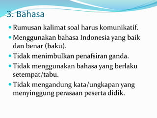 3. Bahasa
 Rumusan kalimat soal harus komunikatif.
 Menggunakan bahasa Indonesia yang baik
dan benar (baku).
 Tidak menimbulkan penafsiran ganda.
 Tidak menggunakan bahasa yang berlaku
setempat/tabu.
 Tidak mengandung kata/ungkapan yang
menyinggung perasaan peserta didik.
 