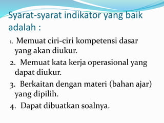 Syarat-syarat indikator yang baik
adalah :
1. Memuat ciri-ciri kompetensi dasar
yang akan diukur.
2. Memuat kata kerja operasional yang
dapat diukur.
3. Berkaitan dengan materi (bahan ajar)
yang dipilih.
4. Dapat dibuatkan soalnya.
 