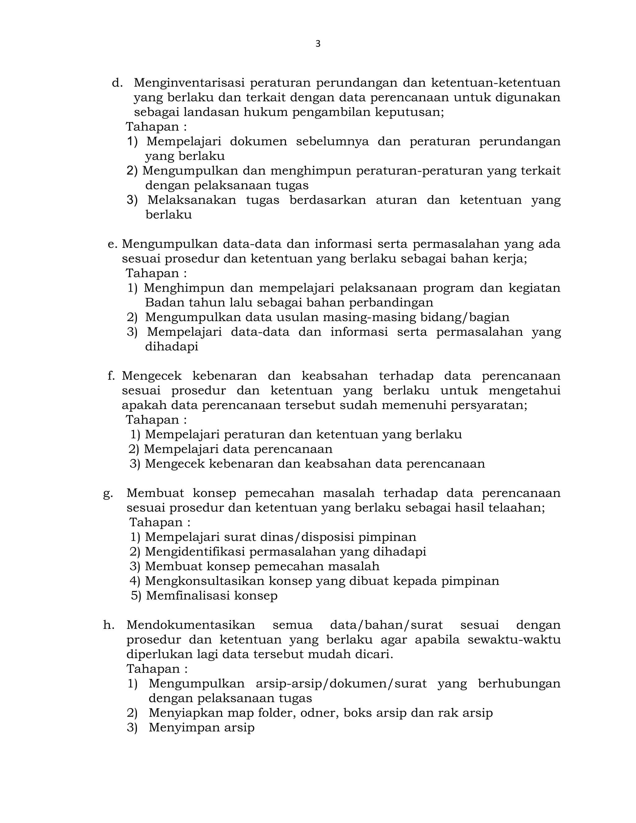 3
d. Menginventarisasi peraturan perundangan dan ketentuan-ketentuan
yang berlaku dan terkait dengan data perencanaan untuk digunakan
sebagai landasan hukum pengambilan keputusan;
Tahapan :
1) Mempelajari dokumen sebelumnya dan peraturan perundangan
yang berlaku
2) Mengumpulkan dan menghimpun peraturan-peraturan yang terkait
dengan pelaksanaan tugas
3) Melaksanakan tugas berdasarkan aturan dan ketentuan yang
berlaku
e. Mengumpulkan data-data dan informasi serta permasalahan yang ada
sesuai prosedur dan ketentuan yang berlaku sebagai bahan kerja;
Tahapan :
1) Menghimpun dan mempelajari pelaksanaan program dan kegiatan
Badan tahun lalu sebagai bahan perbandingan
2) Mengumpulkan data usulan masing-masing bidang/bagian
3) Mempelajari data-data dan informasi serta permasalahan yang
dihadapi
f. Mengecek kebenaran dan keabsahan terhadap data perencanaan
sesuai prosedur dan ketentuan yang berlaku untuk mengetahui
apakah data perencanaan tersebut sudah memenuhi persyaratan;
Tahapan :
1) Mempelajari peraturan dan ketentuan yang berlaku
2) Mempelajari data perencanaan
3) Mengecek kebenaran dan keabsahan data perencanaan
g. Membuat konsep pemecahan masalah terhadap data perencanaan
sesuai prosedur dan ketentuan yang berlaku sebagai hasil telaahan;
Tahapan :
1) Mempelajari surat dinas/disposisi pimpinan
2) Mengidentifikasi permasalahan yang dihadapi
3) Membuat konsep pemecahan masalah
4) Mengkonsultasikan konsep yang dibuat kepada pimpinan
5) Memfinalisasi konsep
h. Mendokumentasikan semua data/bahan/surat sesuai dengan
prosedur dan ketentuan yang berlaku agar apabila sewaktu-waktu
diperlukan lagi data tersebut mudah dicari.
Tahapan :
1) Mengumpulkan arsip-arsip/dokumen/surat yang berhubungan
dengan pelaksanaan tugas
2) Menyiapkan map folder, odner, boks arsip dan rak arsip
3) Menyimpan arsip
 