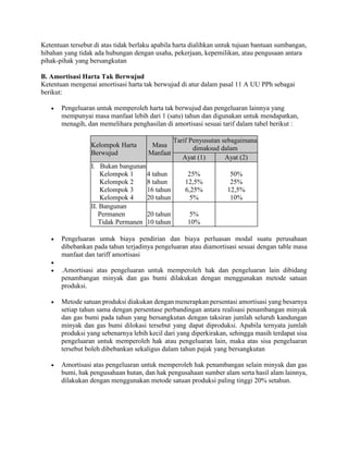 Ketentuan tersebut di atas tidak berlaku apabila harta dialihkan untuk tujuan bantuan sumbangan,
hibahan yang tidak ada hubungan dengan usaha, pekerjaan, kepemilikan, atau pengusaan antara
pihak-pihak yang bersangkutan
B. Amortisasi Harta Tak Berwujud
Ketentuan mengenai amortisasi harta tak berwujud di atur dalam pasal 11 A UU PPh sebagai
berikut:
 Pengeluaran untuk memperoleh harta tak berwujud dan pengeluaran lainnya yang
mempunyai masa manfaat lebih dari 1 (satu) tahun dan digunakan untuk mendapatkan,
menagih, dan memelihara penghasilan di amortisasi sesuai tarif dalam tabel berikut :
Kelompok Harta
Berwujud
Masa
Manfaat
Tarif Penyusutan sebagaimana
dimaksud dalam
Ayat (1) Ayat (2)
I. Bukan bangunan
Kelompok 1
Kelompok 2
Kelompok 3
Kelompok 4
4 tahun
8 tahun
16 tahun
20 tahun
25%
12,5%
6,25%
5%
50%
25%
12,5%
10%
II. Bangunan
Permanen
Tidak Permanen
20 tahun
10 tahun
5%
10%
 Pengeluaran untuk biaya pendirian dan biaya perluasan modal suatu perusahaan
dibebankan pada tahun terjadinya pengeluaran atau diamortisasi sesuai dengan table masa
manfaat dan tariff amortisasi

 .Amortisasi atas pengeluaran untuk memperoleh hak dan pengeluaran lain dibidang
penambangan minyak dan gas bumi dilakukan dengan menggunakan metode satuan
produksi.
 Metode satuan produksi diakukan dengan menerapkan persentasi amortisasi yang besarnya
setiap tahun sama dengan persentase perbandingan antara realisasi penambangan minyak
dan gas bumi pada tahun yang bersangkutan dengan taksiran jumlah seluruh kandungan
minyak dan gas bumi dilokasi tersebut yang dapat diproduksi. Apabila ternyata jumlah
produksi yang sebenarnya lebih kecil dari yang diperkirakan, sehingga masih terdapat sisa
pengeluaran untuk memperoleh hak atau pengeluaran lain, maka atas sisa pengeluaran
tersebut boleh dibebankan sekaligus dalam tahun pajak yang bersangkutan
 Amortisasi atas pengeluaran untuk memperoleh hak penambangan selain minyak dan gas
bumi, hak pengusahaan hutan, dan hak pengusahaan sumber alam serta hasil alam lainnya,
dilakukan dengan menggunakan metode satuan produksi paling tinggi 20% setahun.
 